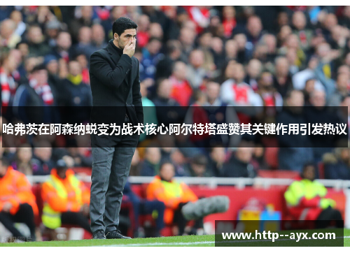 哈弗茨在阿森纳蜕变为战术核心阿尔特塔盛赞其关键作用引发热议 哈弗茨在阿森纳蜕变为战术核心阿尔特塔盛赞其关键作用引发热议