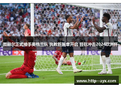 图赫尔正式接手英格兰队 执教新篇章开启 目标冲击2024欧洲杯 图赫尔正式接手英格兰队 执教新篇章开启 目标冲击2024欧洲杯