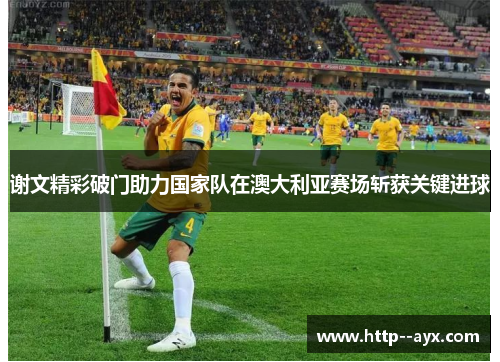 谢文精彩破门助力国家队在澳大利亚赛场斩获关键进球 谢文精彩破门助力国家队在澳大利亚赛场斩获关键进球