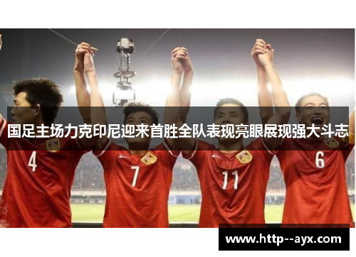 国足主场力克印尼迎来首胜全队表现亮眼展现强大斗志