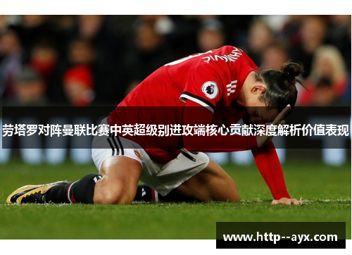 劳塔罗对阵曼联比赛中英超级别进攻端核心贡献深度解析价值表现