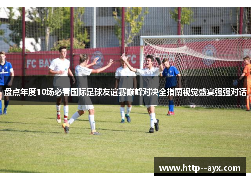 盘点年度10场必看国际足球友谊赛巅峰对决全指南视觉盛宴强强对话 盘点年度10场必看国际足球友谊赛巅峰对决全指南视觉盛宴强强对话