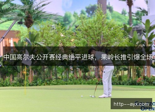 中国高尔夫公开赛经典绝平进球,果岭长推引爆全场 中国高尔夫公开赛经典绝平进球,果岭长推引爆全场